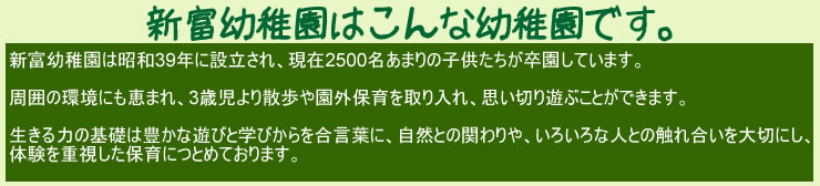 新富幼稚園はこんな幼稚園です。新富幼稚園は昭和39年に設立され、現在2500名あまりの子供たちが卒園しています。周囲の環境にも恵まれ、3歳児より散歩や園外保育を取り入れ、思い切り遊ぶことができます。生きる力の基礎は豊かな遊びと学びからを合言葉に、自然との関わりや、いろんな人との触れ合いを大切にし、体験を重視した保育につとめております。