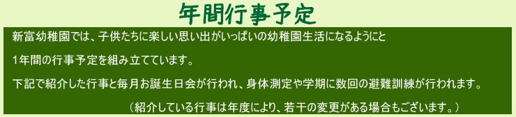 年間行事予定新富幼稚園では、子供たちに楽しい思い出がいっぱいの幼稚園生活になるようにと1年間の行事予定を組み立てています。下記で紹介した行事と毎月お誕生日会が行われ、身体測定や学期に数回の避難訓練が行われます。（紹介している行事は年度により、若干の変更がある場合もあります。）
